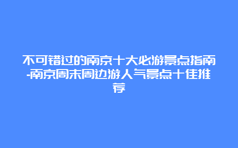 不可错过的南京十大必游景点指南-南京周末周边游人气景点十佳推荐