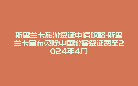 斯里兰卡旅游签证申请攻略-斯里兰卡宣布免除中国游客签证费至2024年4月