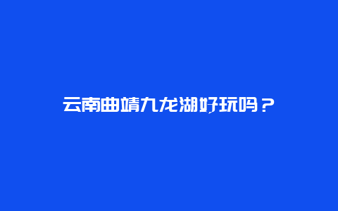 云南曲靖九龙湖好玩吗？