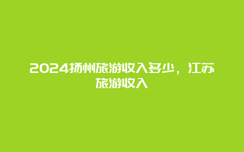 2024扬州旅游收入多少，江苏旅游收入