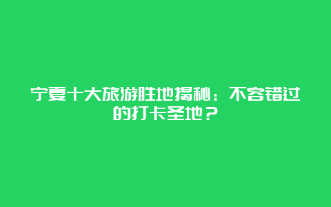 宁夏十大旅游胜地揭秘：不容错过的打卡圣地？