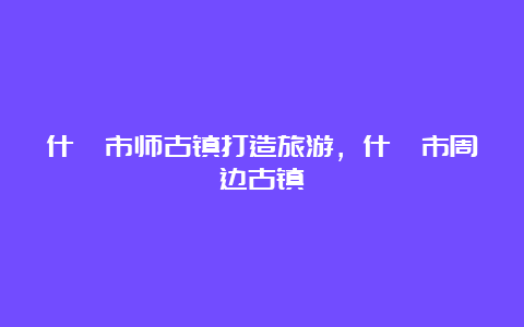 什邡市师古镇打造旅游，什邡市周边古镇