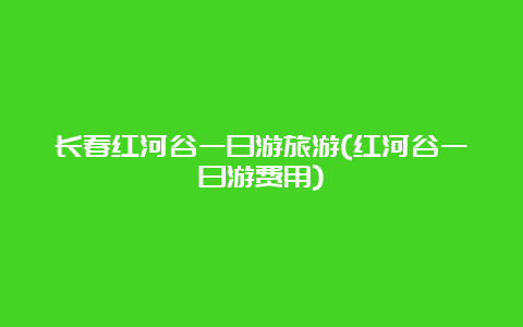 长春红河谷一日游旅游(红河谷一日游费用)