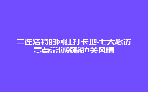 二连浩特的网红打卡地-七大必访景点带你领略边关风情