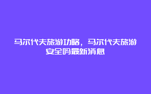 马尔代夫旅游功略，马尔代夫旅游安全吗最新消息