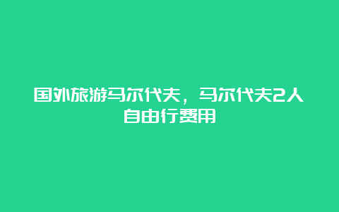 国外旅游马尔代夫，马尔代夫2人自由行费用