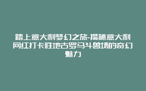 踏上意大利梦幻之旅-揭秘意大利网红打卡胜地古罗马斗兽场的奇幻魅力