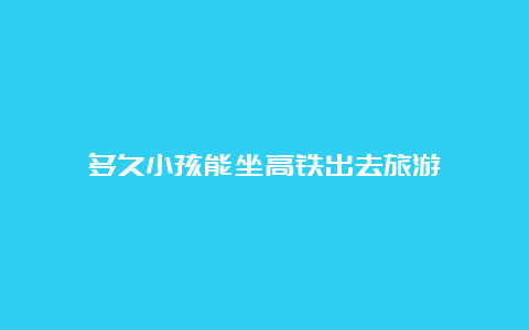 多久小孩能坐高铁出去旅游