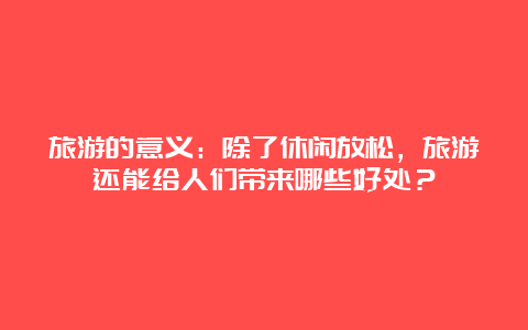 旅游的意义：除了休闲放松，旅游还能给人们带来哪些好处？