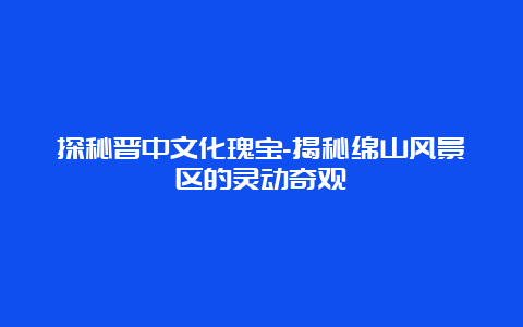 探秘晋中文化瑰宝-揭秘绵山风景区的灵动奇观