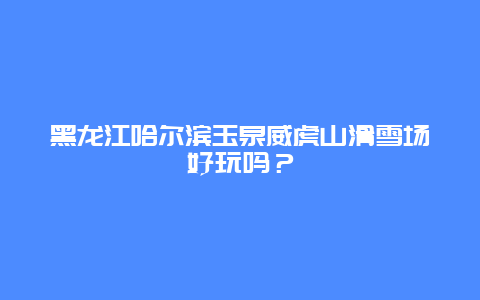 黑龙江哈尔滨玉泉威虎山滑雪场好玩吗？