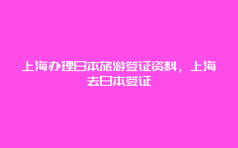 上海办理日本旅游签证资料，上海去日本签证