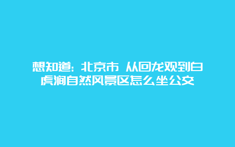 想知道: 北京市 从回龙观到白虎涧自然风景区怎么坐公交