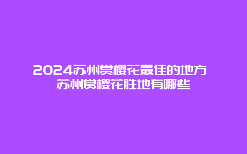 2024苏州赏樱花最佳的地方 苏州赏樱花胜地有哪些