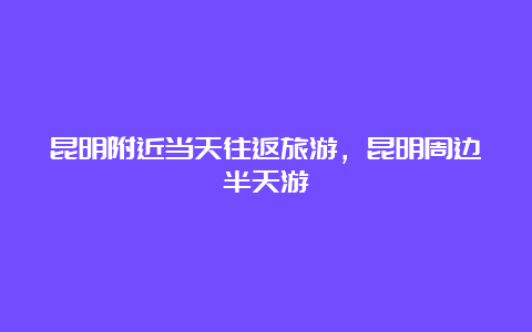 昆明附近当天往返旅游，昆明周边半天游