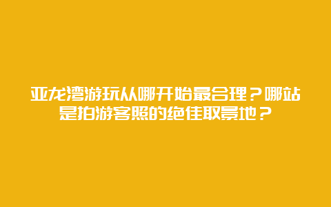 亚龙湾游玩从哪开始最合理？哪站是拍游客照的绝佳取景地？