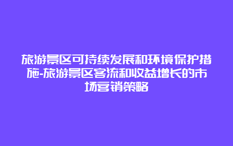 旅游景区可持续发展和环境保护措施-旅游景区客流和收益增长的市场营销策略