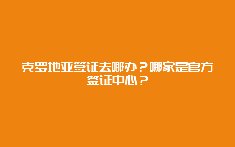 克罗地亚签证去哪办？哪家是官方签证中心？