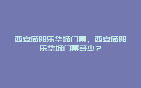 西安咸阳乐华城门票，西安咸阳乐华城门票多少？