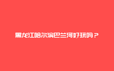 黑龙江哈尔滨巴兰河好玩吗？