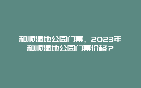 和顺湿地公园门票，2024年和顺湿地公园门票价格？