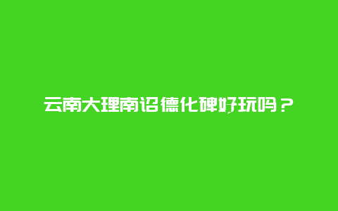 云南大理南诏德化碑好玩吗？