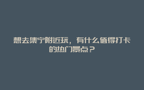 想去集宁附近玩，有什么值得打卡的热门景点？