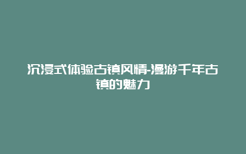 沉浸式体验古镇风情-漫游千年古镇的魅力