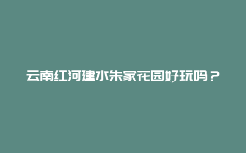 云南红河建水朱家花园好玩吗？