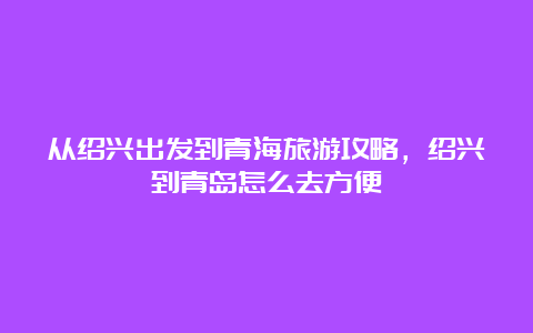 从绍兴出发到青海旅游攻略，绍兴到青岛怎么去方便