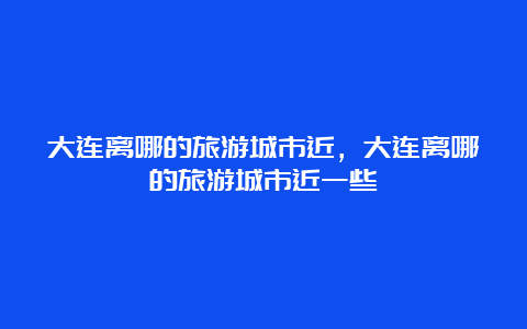 大连离哪的旅游城市近，大连离哪的旅游城市近一些