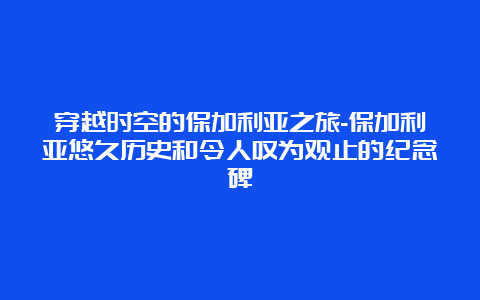 穿越时空的保加利亚之旅-保加利亚悠久历史和令人叹为观止的纪念碑