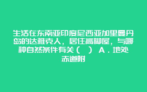 生活在东南亚印度尼西亚加里曼丹岛的达雅克人，居住高脚屋，与哪种自然条件有关（ ） A．地处赤道附