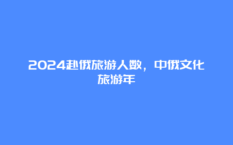 2024赴俄旅游人数，中俄文化旅游年