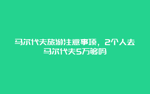 马尔代夫旅游注意事项，2个人去马尔代夫5万够吗