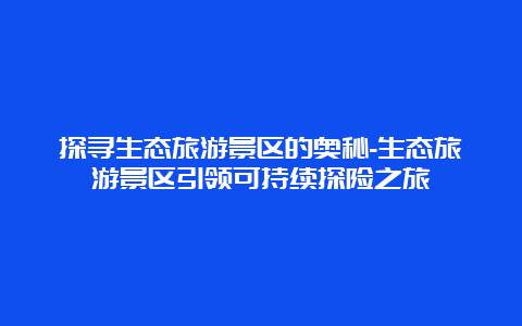 探寻生态旅游景区的奥秘-生态旅游景区引领可持续探险之旅