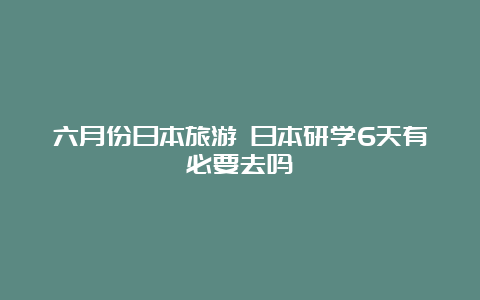 六月份日本旅游 日本研学6天有必要去吗