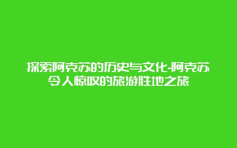 探索阿克苏的历史与文化-阿克苏令人惊叹的旅游胜地之旅