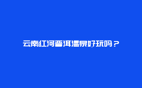 云南红河普洱温泉好玩吗？