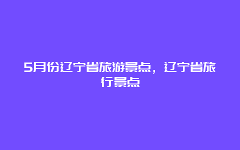 5月份辽宁省旅游景点，辽宁省旅行景点