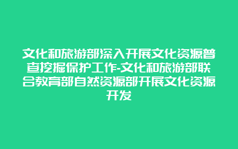 文化和旅游部深入开展文化资源普查挖掘保护工作-文化和旅游部联合教育部自然资源部开展文化资源开发