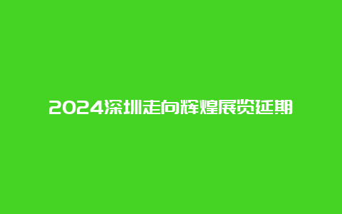 2024深圳走向辉煌展览延期