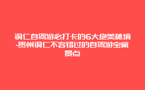 铜仁自驾游必打卡的6大绝美秘境-贵州铜仁不容错过的自驾游宝藏景点