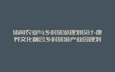 休闲农业与乡村旅游规划设计-康养文化融合乡村旅游产业园规划