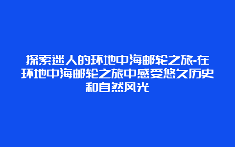 探索迷人的环地中海邮轮之旅-在环地中海邮轮之旅中感受悠久历史和自然风光