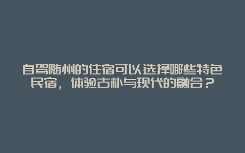 自驾随州的住宿可以选择哪些特色民宿，体验古朴与现代的融合？