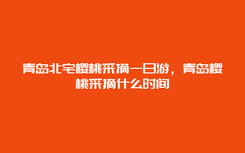 青岛北宅樱桃采摘一日游，青岛樱桃采摘什么时间