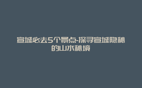 宣城必去5个景点-探寻宣城隐秘的山水秘境