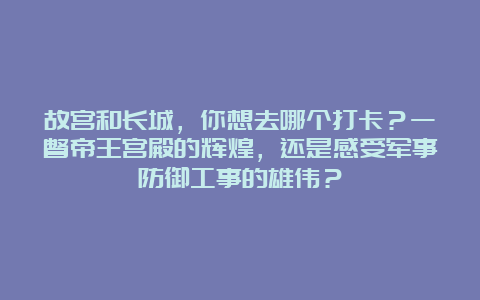 故宫和长城，你想去哪个打卡？一瞥帝王宫殿的辉煌，还是感受军事防御工事的雄伟？