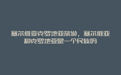 塞尔维亚克罗地亚旅游，塞尔维亚和克罗地亚是一个民族吗